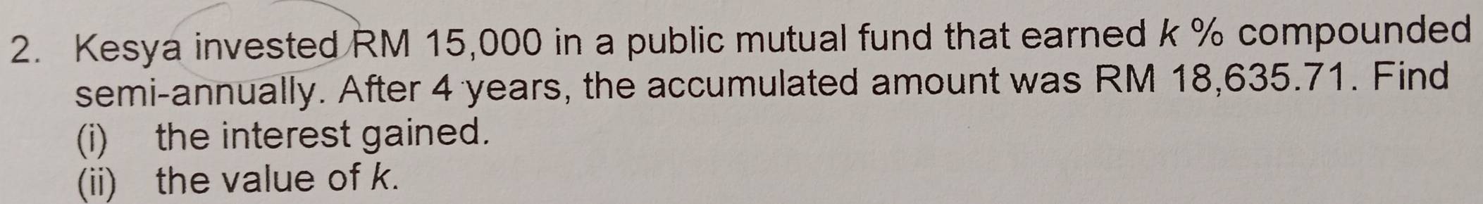 Kesya invested RM 15,000 in a public mutual fund that earned k % compounded 
semi-annually. After 4 years, the accumulated amount was RM 18,635.71. Find 
(i) the interest gained. 
(ii) the value of k.