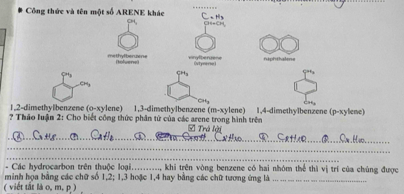 Công thức và tên một số ARENE khác C. H
( H
CH=CH, 
methylbenzene vinylbenzene naphthalene 
(toluene) (styrene)
CH_3
CH_3
CH_3
CH_3
CH_3
CH_H_3 
1,2-dimethylbenzene O-y kylene) 1, 3 -dimethylbenzene (m-xy1 ene) 1, 4 -dimethylbenzene (p-xylene) 
? Thảo luận 2: Cho biết công thức phân tử của các arene trong hình trên 
Trả lời 
_ 
fe_ 
_ 
_ 
- Các hydrocarbon trên thuộc loại.........., khi trên vòng benzene có hai nhóm thể thì vị trí của chúng được 
minh họa bằng các chữ số 1, 2; 1, 3 hoặc 1, 4 hay bằng các chữ tương ứng là_ 
( viết tắt là 0, m, p )