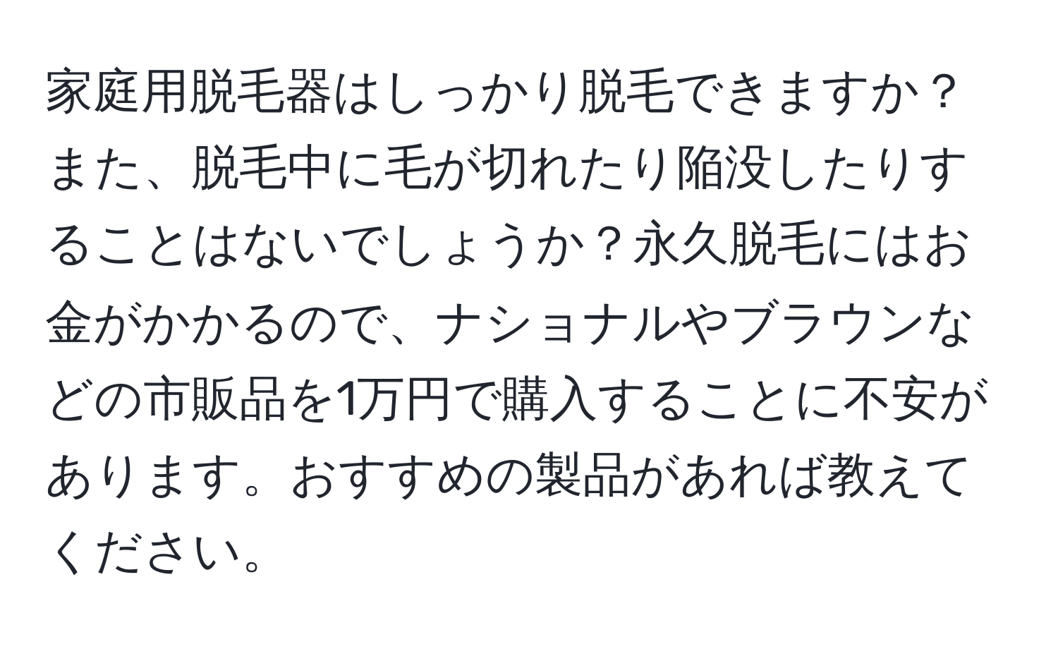 家庭用脱毛器はしっかり脱毛できますか？また、脱毛中に毛が切れたり陥没したりすることはないでしょうか？永久脱毛にはお金がかかるので、ナショナルやブラウンなどの市販品を1万円で購入することに不安があります。おすすめの製品があれば教えてください。