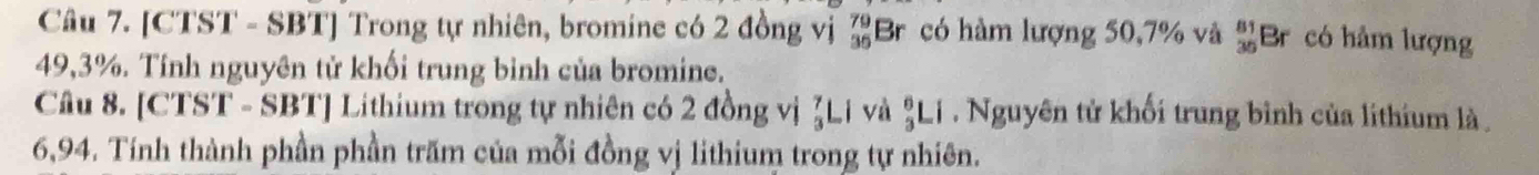 [CTST - SBT] Trong tự nhiên, bromine có 2 đồng vị beginarrayr 79 36endarray Br có hàm lượng 50, 7% và  81/36  Br có hâm lượng
49,3%. Tính nguyên tử khối trung bình của bromine. 
Câu 8. [CTST - SBT] Lithium trong tự nhiên có 2 đồng vị  7/3 Li và _3^6Li. Nguyên tử khối trung bình của lithium là
6,94. Tính thành phần phần trăm của mỗi đồng vị lithium trong tự nhiên.