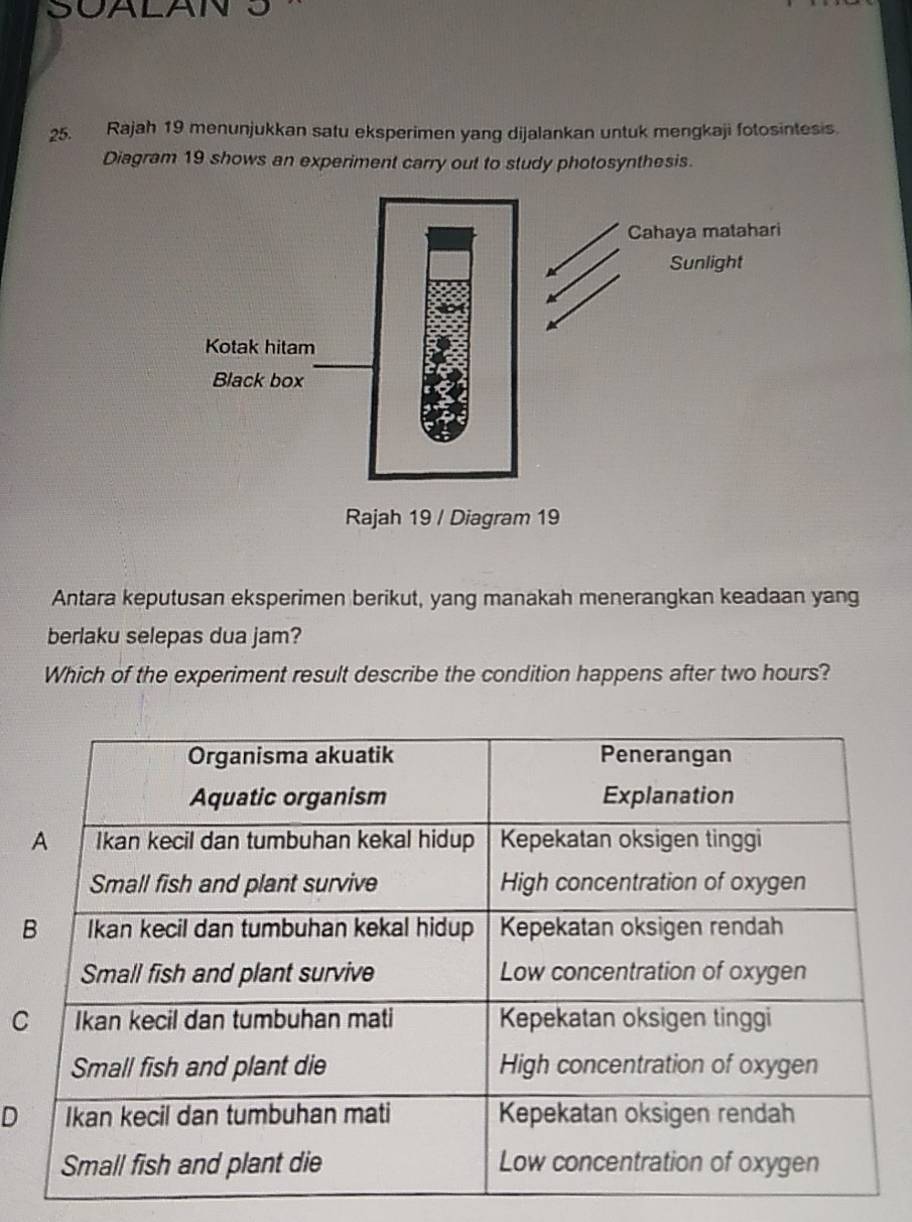 SUALAN S
25. Rajah 19 menunjukkan satu eksperimen yang dijalankan untuk mengkaji fotosintesis.
Diagram 19 shows an experiment carry out to study photosynthesis.
Antara keputusan eksperimen berikut, yang manakah menerangkan keadaan yang
berlaku selepas dua jam?
Which of the experiment result describe the condition happens after two hours?
C
D