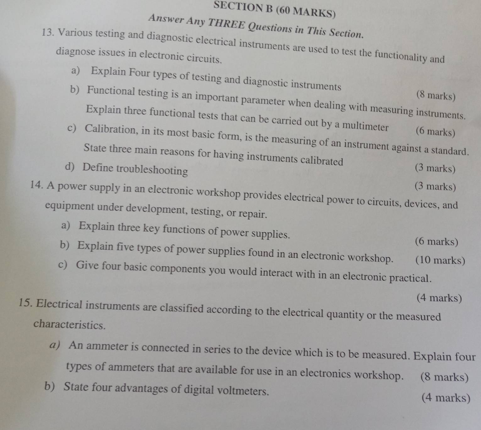 Answer Any THREE Questions in This Section. 
13. Various testing and diagnostic electrical instruments are used to test the functionality and 
diagnose issues in electronic circuits. 
a) Explain Four types of testing and diagnostic instruments (8 marks) 
b) Functional testing is an important parameter when dealing with measuring instruments. 
Explain three functional tests that can be carried out by a multimeter (6 marks) 
c) Calibration, in its most basic form, is the measuring of an instrument against a standard. 
State three main reasons for having instruments calibrated 
d) Define troubleshooting 
(3 marks) 
(3 marks) 
14. A power supply in an electronic workshop provides electrical power to circuits, devices, and 
equipment under development, testing, or repair. 
a) Explain three key functions of power supplies. 
(6 marks) 
b) Explain five types of power supplies found in an electronic workshop. (10 marks) 
c) Give four basic components you would interact with in an electronic practical. 
(4 marks) 
15. Electrical instruments are classified according to the electrical quantity or the measured 
characteristics. 
a) An ammeter is connected in series to the device which is to be measured. Explain four 
types of ammeters that are available for use in an electronics workshop. (8 marks) 
b) State four advantages of digital voltmeters. 
(4 marks)