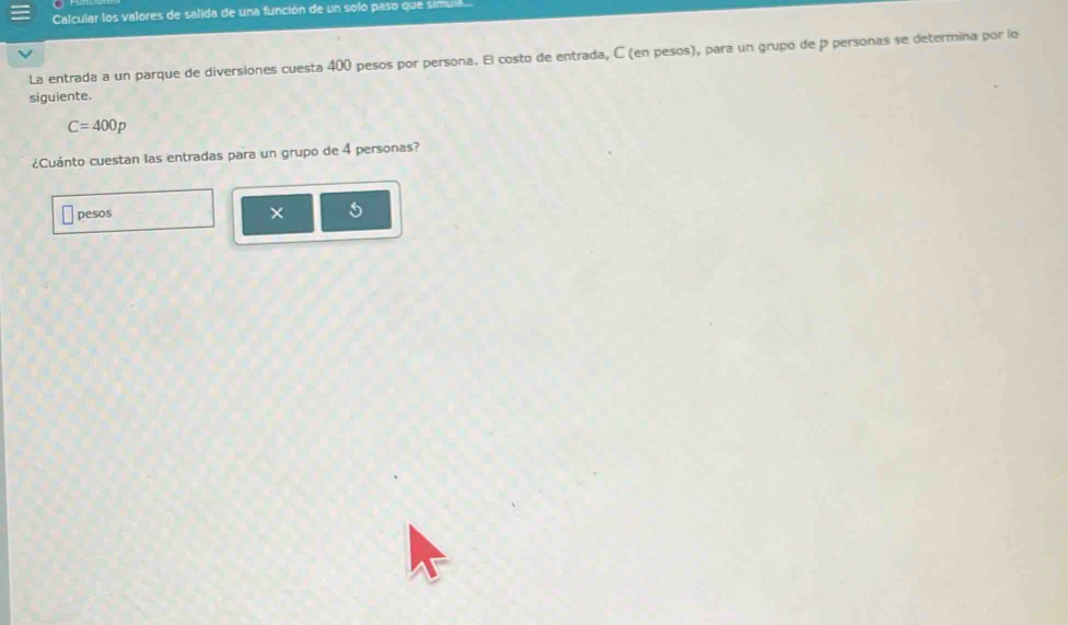 Calcular los valores de salida de una función de un solo paso que simula 
La entrada a un parque de diversiones cuesta 400 pesos por persona. El costo de entrada, C (en pesos), para un grupo de p personas se determina por lo 
siguiente.
C=400p
¿Cuánto cuestan las entradas para un grupo de 4 personas? 
pesos ×