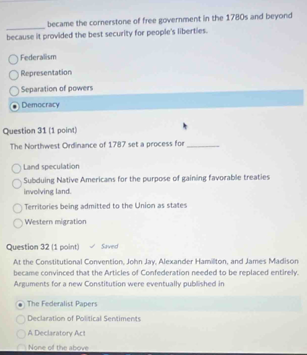 became the cornerstone of free government in the 1780s and beyond
because it provided the best security for people's liberties.
Federalism
Representation
Separation of powers
Democracy
Question 31 (1 point)
The Northwest Ordinance of 1787 set a process for_
Land speculation
Subduing Native Americans for the purpose of gaining favorable treaties
involving land.
Territories being admitted to the Union as states
Western migration
Question 32 (1 point) Saved
At the Constitutional Convention, John Jay, Alexander Hamilton, and James Madison
became convinced that the Articles of Confederation needed to be replaced entirely.
Arguments for a new Constitution were eventually published in
The Federalist Papers
Declaration of Political Sentiments
A Declaratory Act
None of the above