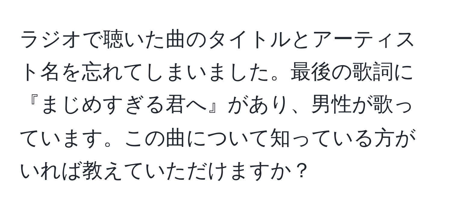 ラジオで聴いた曲のタイトルとアーティスト名を忘れてしまいました。最後の歌詞に『まじめすぎる君へ』があり、男性が歌っています。この曲について知っている方がいれば教えていただけますか？