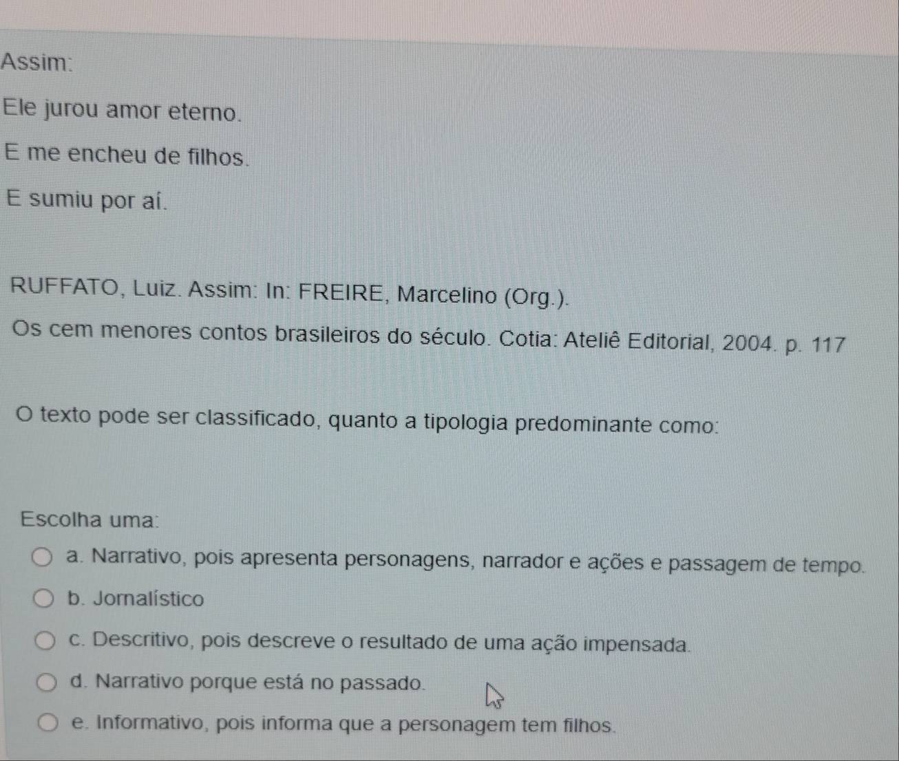 Assim:
Ele jurou amor eterno.
E me encheu de filhos.
E sumiu por aí.
RUFFATO, Luiz. Assim: In: FREIRE, Marcelino (Org.).
Os cem menores contos brasileiros do século. Cotia: Ateliê Editorial, 2004. p. 117
O texto pode ser classificado, quanto a tipologia predominante como:
Escolha uma:
a. Narrativo, pois apresenta personagens, narrador e ações e passagem de tempo.
b. Jornalístico
c. Descritivo, pois descreve o resultado de uma ação impensada.
d. Narrativo porque está no passado.
e. Informativo, pois informa que a personagem tem filhos.