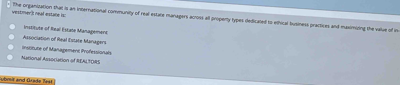 vestmerît real estate is:
The organization that is an international community of real estate managers across all property types dedicated to ethical business practices and maximizing the value of in-
Institute of Real Estate Management
Association of Real Estate Managers
Institute of Management Professionals
National Association of REALTORS
ubmit and Grade Test