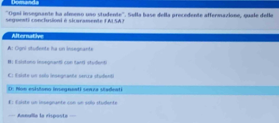 Domanda
'Ogni insegnante ha almeno uno studente''. Sulla base della precedente affermazione, quale delle
seguenti conclusioni é sicuramente FALSA?
Alternative
A: Ogni studente ha un insegnante
B: Esistono insegnanti con tanti studenti
C: Esiste un solo insegnante senza studenti
D: Non esistono insegnanti senza studenti
E: Esiste un insegnante con un solo studente
--- Annulla la risposta