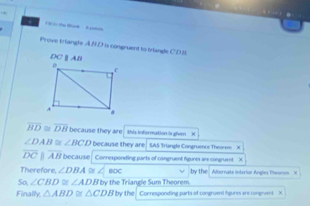 in the Bank 6 poins 
Prove triangle ABD is congruent to triangle CD.B.
DCAB
overline BD≌ overline DB because they are this information is given X
∠ DAB≌ ∠ BCD because they are SAS Triangle Congruence Theorem ×
overline DCparallel overline AB because Corresponding parts of congruent figures are congruent X
Therefore, ∠ DBA ∠ BDC by the Alternate interior Angles Theorem X
So, ∠ CBD≌ ∠ ADB by the Triangie Sum Theorem. 
Finally, △ ABD≌ △ CDB by the Corresponding parts of congruent figures are congruent X