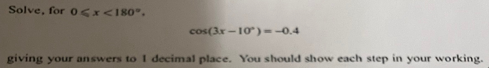 Solve, for 0≤slant x<180°.
cos (3x-10°)=-0.4
giving your answers to 1 decimal place. You should show each step in your working.