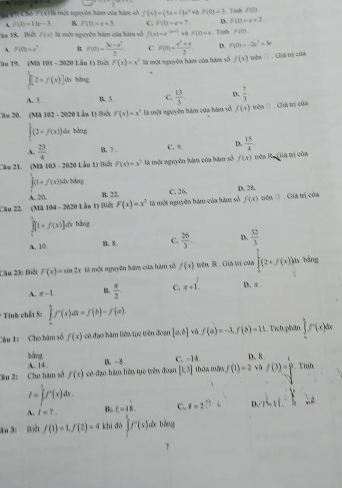 4ể 17: Chó F(x) là một nguyên hám của hám số f(x)=(5x+1)e^x và F(0)=3 Tinh F(1)
A. F(1)=11e-3 B. F(1)=e+3. C. F(1)=e+7. D. F(1)=e+2
ău 18. . Biết F(x) là một nguyên hàm của hàm số f(s)=e^(-2s+3) và F(1)=e. Tinh F(0).
A. F(0)=e^3 B. F(0)= (3e-e^3)/2  C F(0)= (e^3+e)/2  D. F(0)=-2e^3+3e
Tầu 19. (Mã 101 - 2020 Lần 1) Biết F(x)=x^2 là một nguyên hàm của hàm số f(x) trên □ . Giá trị của
`
∈tlimits _0f(x)[2+f(x)] dī bàng
A. 5. B, 3. C.  13/3 . D.  7/3 
Cău 20. (Mã 10 2-2 2020 Lần 1) Biết F(x)=x^3 là một nguyên hàm của hàm số f(x) trên () . Giá trị của
∈tlimits _1^(3(2+f(x)) áx bảng
A. frac 23)4. B. 7 . C. 9. D.  15/4 
Câu 21. (Mã 103 - 2020 Lần 1) Biết F(x)=x^3 là một nguyên hàm của hàm số f(x) trên R. Giá trị của
∈tlimits _0^(1(1+f(x))dx bảng
A. 20. B. 22. C. 26- D. 28.
Câu 22. (Mã 104-2020 0 Lần 1) Biết F(x)=x^2) là một nguyên hàm của hàm số f(x) trên (. Giá trị của
[[1+f(x)[1+f(x)]. Vêr bằng
A. 10. B. 8 C.  26/3 . D.  32/3 .
Câu 23: Biết F(x)=sin 2x là một nguyên hám của hàm số f(x) trên R . Giá trị của ∈tlimits _0^((frac 5)2)(2+f(x)) lv bằng
A. π -1. B.  π /2 . C. π +1^(r+) D、π.
* Tính chất S: ∈tlimits _a^(bf'f')(x)dx=f(b)-f(a).
Câu 1: Cho hàm số f(x) có đạo hàm liên tục trên đoạn [a:b] và f(a)=-3,f(b)=11 Tích phân ∈tlimits _a^(1f'(x)dx
bảng
A. 14. B. -8 . C. -14. D. 8.
Câu 2: Cho hàm số f(x) có đạo hàm liên tục trên đoạn [1;3] thỏa mãn f(1)=2 và f(3)=p. Tính
I=∈tlimits _1^3f'(x)dx.
A. l=?. B. L=4beginarray)r 1 8endarray . C,, d=2 D. A(6,6)
ău 3: Biết f(1)=1,f(2)=4 khī dó ∈tlimits _1^3f'(x) & bằng
7