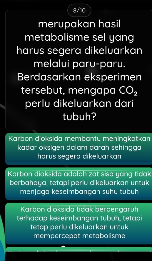 8/10
merupakan hasil
metabolisme sel yang
harus segera dikeluarkan
melalui paru-paru.
Berdasarkan eksperimen
tersebut, mengapa CO_2
perlu dikeluarkan dari
tubuh?
Karbon dioksida membantu meningkatkan
kadar oksigen dalam darah sehingga
harus segera dikeluarkan
Karbon dioksida adalah zat sisa yang tidak
berbahaya, tetapi perlu dikeluarkan untuk
menjaga keseimbangan suhu tubuh
Karbon dioksida tidak berpengaruh
terhadap keseimbangan tubuh, tetapi
tetap perlu dikeluarkan untuk
mempercepat metabolisme