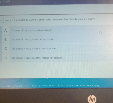 418559
= 3/4  and y=8 , consider the sum of x and y. Which statement describes the sum of x and y?
A The sum of x and y is a rational number.
B The sum of x and y is an irrational number.
C The sum of x and y is not a rational number.
D₹ The sum of x and y is neither rational nor irrational.
All Rights Reserved Terms | Privacy PHONE 1-877-377-9537 | FAX 1-877-816-0808 Blog
in