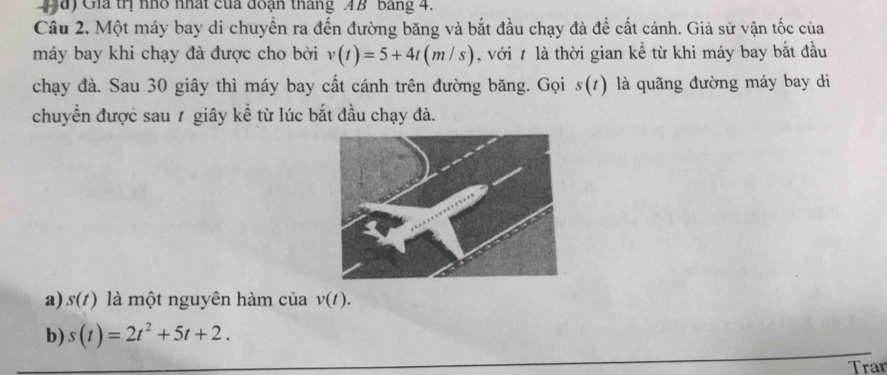 1a) Gia trị nhỏ nhất của đoạn tháng AB bảng 4. 
Câu 2. Một máy bay di chuyền ra đến đường băng và bắt đầu chạy đà để cất cánh. Giả sử vận tốc của 
máy bay khi chạy đà được cho bởi v(t)=5+4t(m/s) , với 7 là thời gian kề từ khi máy bay bắt đầu 
chạy đà. Sau 30 giây thì máy bay cất cánh trên đường băng. Gọi s(t) là quãng đường máy bay di 
chuyển được sau ≠ giây kể từ lúc bắt đầu chạy đà. 
a) s(t) là một nguyên hàm của v(t). 
b) s(t)=2t^2+5t+2. 
Tran