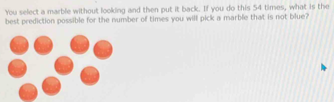 You select a marble without looking and then put it back. If you do this 54 times, what is the 
best prediction possible for the number of times you will pick a marble that is not blue?