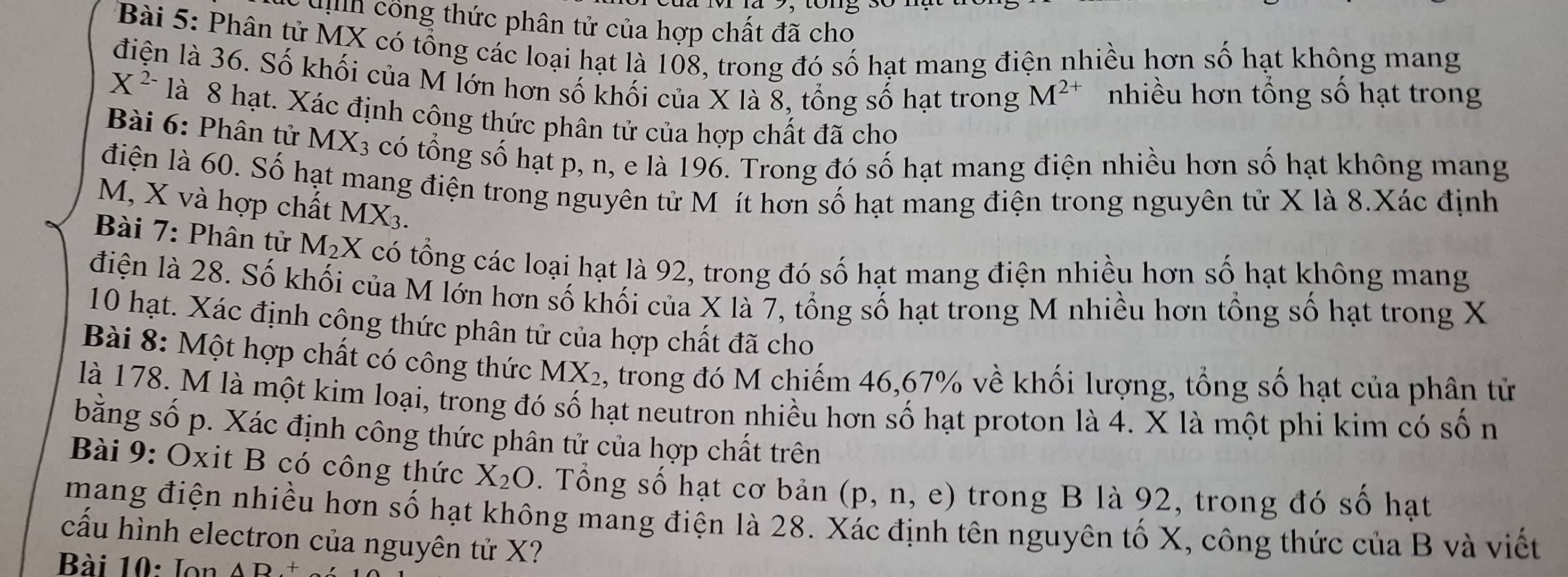 uh công thức phân tử của hợp chất đã cho
Bài 5: Phân tử MX có tổng các loại hạt là 108, trong đó số hạt mang điện nhiều hơn số hạt không mang
điện là 36. Số khối của M lớn hơn số khối của X là 8, tổng số hạt trong M^(2+) nhiều hơn tổng số hạt trong
X^(2-) là 8 hạt. Xác định công thức phân tử của hợp chất đã cho
Bài 6: Phân tử MX_3 có tổng số hạt p, n, e là 196. Trong đó số hạt mang điện nhiều hơn số hạt không mang
điện là 60. Số hạt mang điện trong nguyên tử M ít hơn số hạt mang điện trong nguyên tử X là 8.Xác định
M, X và hợp chất MX_3.
Bài 7: Phân tử M_2X có tổng các loại hạt là 92, trong đó số hạt mang điện nhiều hơn số hạt không mang
điện là 28. Số khối của M lớn hơn số khối của X là 7, tổng số hạt trong M nhiều hơn tổng số hạt trong X
10 hạt. Xác định công thức phân tử của hợp chất đã cho
Bài 8: Một hợp chất có công thức MX_2 , trong đó M chiếm 46,67% về khối lượng, tổng số hạt của phân từ
là 178. M là một kim loại, trong đó số hạt neutron nhiều hơn số hạt proton là 4. X là một phi kim có số n
bằng số p. Xác định công thức phân tử của hợp chất trên
Bài 9: Oxit B có công thức X_2O. Tổng số hạt cơ bản (p,n,e) trong B là 92, trong đó số hạt
mang điện nhiều hơn số hạt không mang điện là 28. Xác định tên nguyên tố X, công thức của B và viết
cấu hình electron của nguyên tử X?
Bài 10: Ion AD+