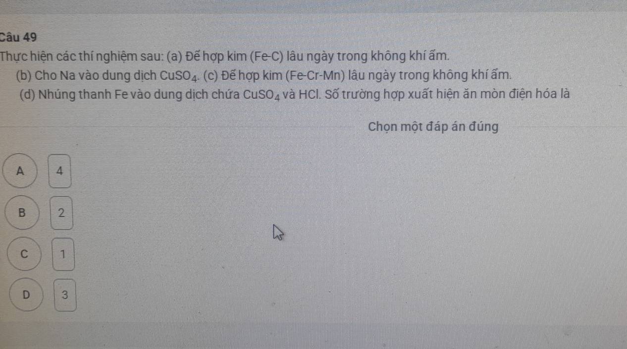 Thực hiện các thí nghiệm sau: (a) Đế hợp kim (Fe-C) lâu ngày trong không khí ấm.
(b) Cho Na vào dung dịch CuSO_4. (c) Để hợp kim (Fe-Cr-Mn) lâu ngày trong không khí ẩm.
(d) Nhúng thanh Fe vào dung dịch chứa Cu SO_4 và HCI. Số trường hợp xuất hiện ăn mòn điện hóa là
Chọn một đáp án đúng
A 4
B 2
C 1
D 3