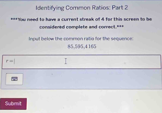 Identifying Common Ratios: Part 2 
***You need to have a current streak of 4 for this screen to be 
considered complete and correct.*** 
Input below the common ratio for the sequence:
85,595,4165
r=
Submit