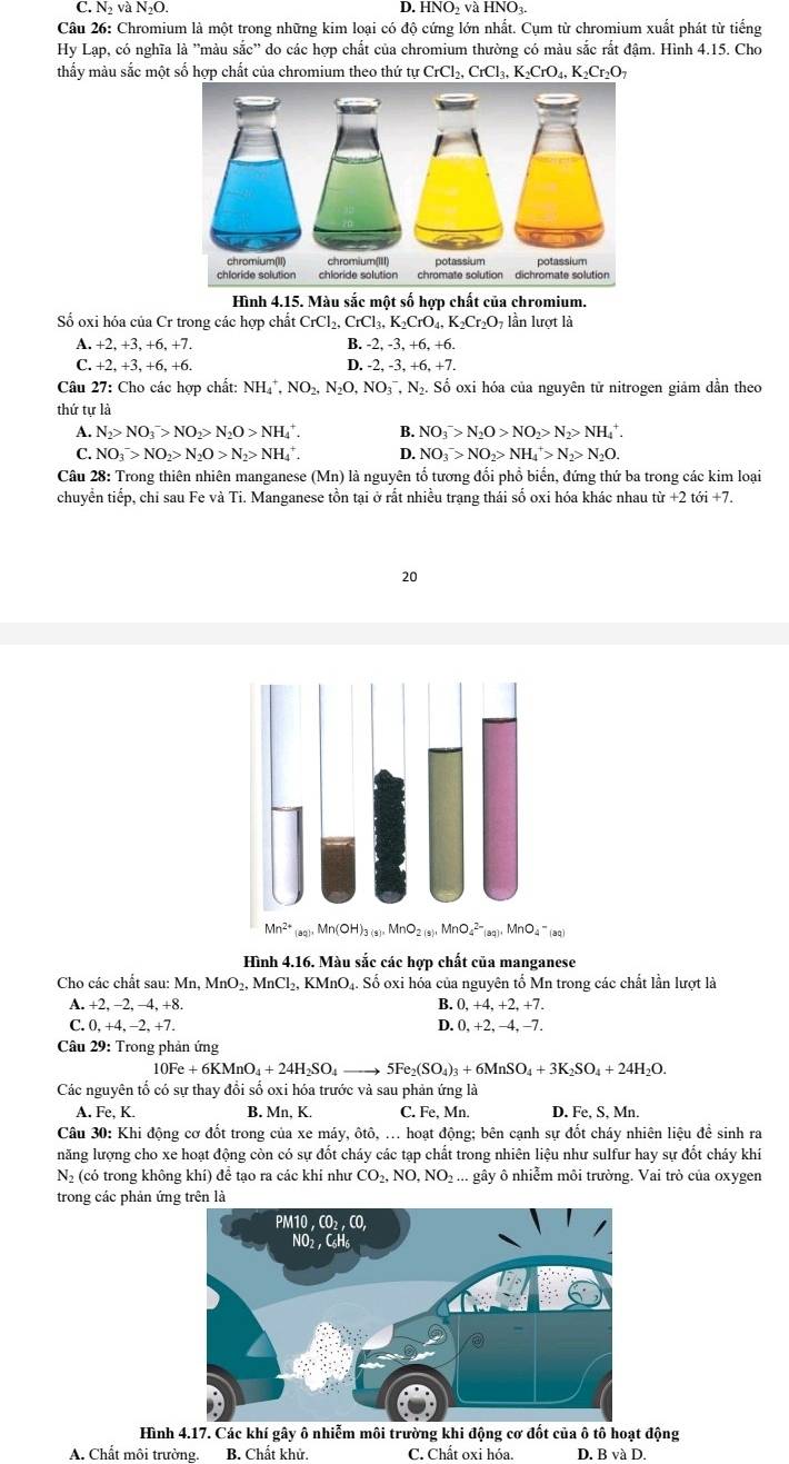 C. N_2 và N_2 0 D. HNO₂ và HNO₃.
Câu 26: Chromium là một trong những kim loại có độ cứng lớn nhất. Cụm từ chromium xuất phát từ tiếng
Hy Lạp, có nghĩa là ''màu sắc'' do các hợp chất của chromium thường có màu sắc rất đậm. Hình 4.15. Cho
thấy màu sắc một số hợp chất của chromium theo thứ tự CrCl_2,CrCl_3,K_2CrO_4,K_2Cr_2O_7
Hình 4.15. Màu sắc một số hợp chất của chromium.
Số oxi hóa của Cr trong các hợp chất CrCl_2,CrCl_3,K_2CrO_4,K_2Cr_2O_7 lần lượt là
A. +2, +3, +6, +7. B. -2,-3,+6,+6.
C. +2,+3,+6,+6.
D. -2,-3,+6,+7.
Câu 27: Cho các hợp chất: NH_4^(+,NO_2),N_2O,NO_3^(-,N_2).. Số oxi hóa của nguyên tử nitrogen giảm dần theo
thứ tự là
A. N_2>NO_3^(->NO_2)>N_2O>NH_4^(+. B. NO_3^->N_2)O>NO_2>N_2>NH_4^(+.
C. NO_3^->NO_2)>N_2O>N_2>NH_4^(+. D. NO_3^->NO_2)>NH_4^(+>N_2)>N_2O.
Câu 28: Trong thiên nhiên manganese (Mn) là nguyên tổ tương đổi phổ biến, đứng thứ ba trong các kim loại
chuyển tiếp, chi sau Fe và Ti. Manganese tồn tại ở rất nhiều trạng thái số oxi hóa khác nhau tir+2toi+7.
20
4 '(aq)
Hình 4.16. Màu sắc các hợp chất của manganese
Cho các chất sau: I Mn,MnO_2,MnCl_2,KMnO_4 4. Số oxi hóa của nguyên tố Mn trong các chất lần lượt là
A. +2, -2,-4,+8. B. 0,+4,+2,+7.
C. 0 +4,-2,+7. D. 0, +2, −4, −7.
*  Câu 29: Trong phản ứng
10Fe+6KMnO_4+24H_2SO_4to 5Fe_2(SO_4)_3+6MnSO_4+3K_2SO_4+24H_2O.
Các nguyên tố có sự thay đổi số oxi hóa trước và sau phản ứng là
A. Fe,K. B. Mn, K. C. Fe,Mn. D. Fe,S, Mn.
Câu 30: Khi động cơ đốt trong của xe máy, ôtô, ... hoạt động; bên cạnh sự đốt cháy nhiên liệu đề sinh ra
năng lượng cho xe hoạt động còn có sự đốt cháy các tạp chất trong nhiên liệu như sulfur hay sự đốt chảy khí
N (có trong không khí) để tạo ra các khi như CO_2,NO,NO_2. 1 gây ô nhiễm môi trường. Vai trò của oxygen
trong các phản ứng trên là
Hình 4.17. Các khí gây ô nhiễm môi trường khi động cơ đốt của ô tô hoạt động
A. Chất môi trường. B. Chất khử. C. Chất oxi hóa. D. B và D.