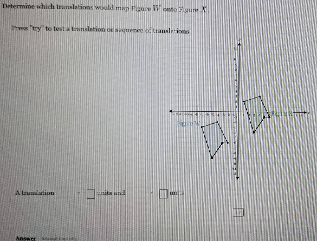 Determine which translations would map Figure W onto Figure X. 
Press ''try'' to test a translation or sequence of translations. 
A translation _ >□ units and □ >□ units. 
try 
Answer Attempt t out of 3