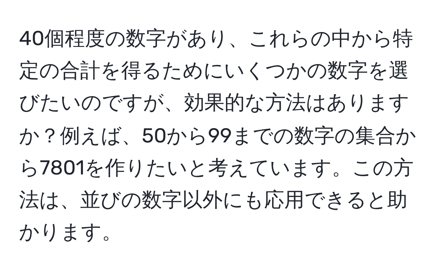 40個程度の数字があり、これらの中から特定の合計を得るためにいくつかの数字を選びたいのですが、効果的な方法はありますか？例えば、50から99までの数字の集合から7801を作りたいと考えています。この方法は、並びの数字以外にも応用できると助かります。