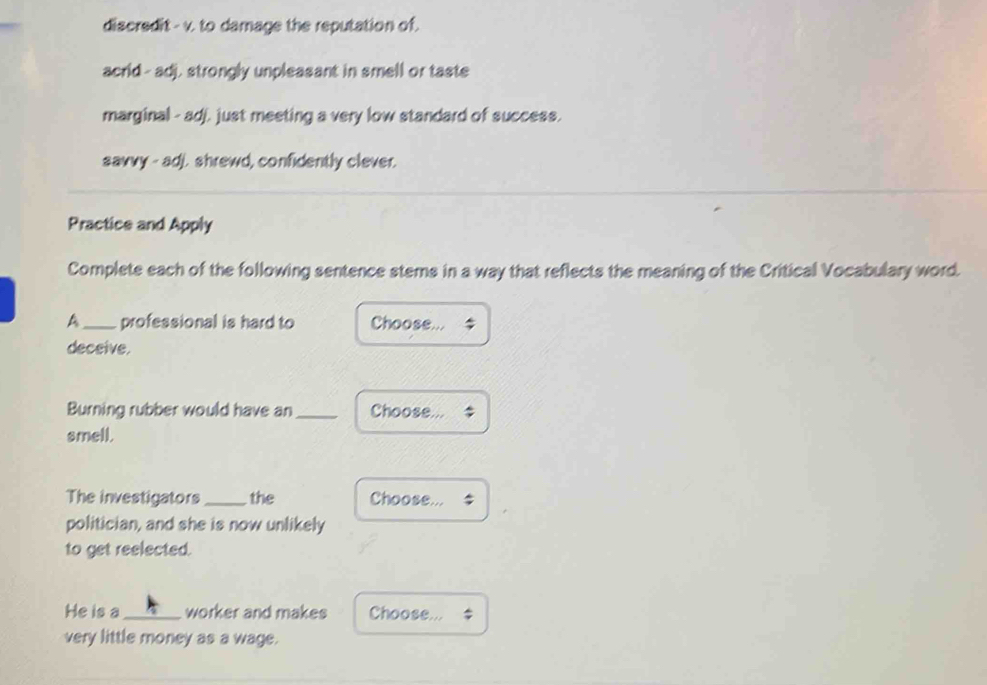 discredit - v. to damage the reputation of.
acrid--adj, strongly unpleasant in smell or taste
marginal - adj. just meeting a very low standard of success.
savvy - adj. shrewd, confidently clever.
Practice and Apply
Complete each of the following sentence stems in a way that reflects the meaning of the Critical Vocabulary word.
A_ professional is hard to Choose...
deceive.
Burning rubber would have an _Choose...
smell.
The investigators _the Choose...
politician, and she is now unlikely
to get reelected.
He is a _worker and makes Choose...
very little money as a wage.