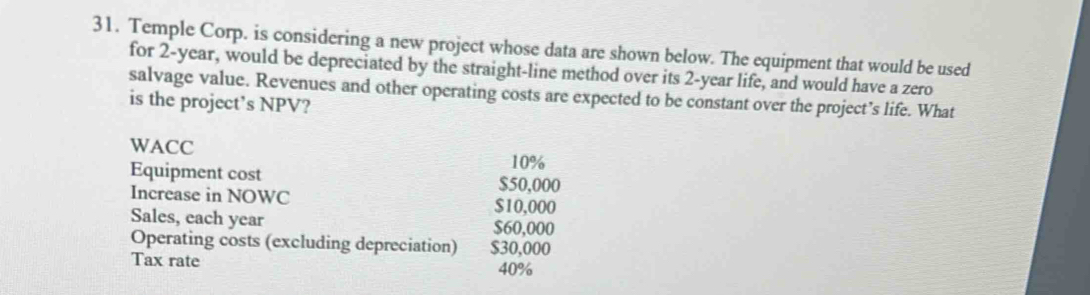 Temple Corp. is considering a new project whose data are shown below. The equipment that would be used 
for 2-year, would be depreciated by the straight-line method over its 2-year life, and would have a zero 
salvage value. Revenues and other operating costs are expected to be constant over the project’s life. What 
is the project’s NPV? 
WACC
10%
Equipment cost $50,000
Increase in NOWC $10,000
Sales, each year $60,000
Operating costs (excluding depreciation) $30,000
Tax rate 40%