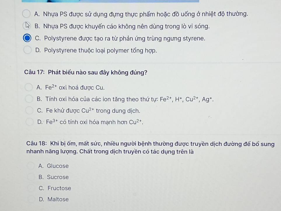 A. Nhựa PS được sử dụng đựng thực phẩm hoặc đồ uống ở nhiệt độ thường.
B. Nhựa PS được khuyến cáo không nên dùng trong lò vi sóng.
C. Polystyrene được tạo ra từ phản ứng trùng ngưng styrene.
D. Polystyrene thuộc loại polymer tổng hợp.
Câu 17: Phát biểu nào sau đây không đúng?
A. Fe^(2+) oxi hoá được Cu.
B. Tính oxi hóa của các ion tăng theo thứ tự: Fe^(2+), H^+, Cu^(2+) .A^+
C. Fe khử được Cu^(2+) trong dung dịch.
D. Fe^(3+) có tính oxi hóa mạnh hơn Cu^(2+). 
Câu 18: Khi bị ốm, mất sức, nhiều người bệnh thường được truyền dịch đường để bổ sung
nhanh năng lượng. Chất trong dịch truyền có tác dụng trên là
A. Glucose
B. Sucrose
C. Fructose
D. Maltose