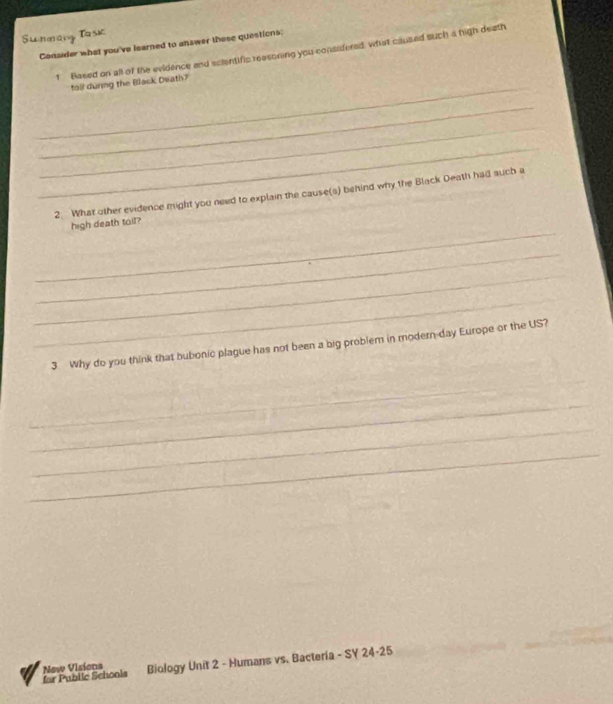 Sunmany Task 
Consider what you've learned to answer these questions: 
1 Based on all of the evidence and scientific reasoning you considered, what caused such a high death 
_ 
tall during the Black Death? 
_ 
_ 
_ 
2. What other evidence might you need to explain the cause(s) behind why the Black Death had such a 
_ 
high death toil? 
_ 
_ 
_ 
3 Why do you think that bubonic plague has not been a big problem in modern-day Europe or the US? 
_ 
_ 
_ 
_ 
for Pubile Schools Biology Unit 2 - Humans vs. Bacteria - SY 24-25 
New Visions