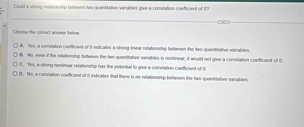 Could a strong relationship between two quantitative variables give a correlation coefficient of 0?
Choose the correct answer below
A. Yes, a correlation coefficient of 0 indicates a strong linear relationship between the two quantitative variables.
B. No; even if the relationship between the two quantitative variables is nonlinear, it would not give a correlation coefficient of 0.
C. Yes, a strong nonlinear relationship has the potential to give a correlation coefficient of 0.
D. No, a correlation coefficient of 0 indicates that there is no relationship between the two quantitative variables