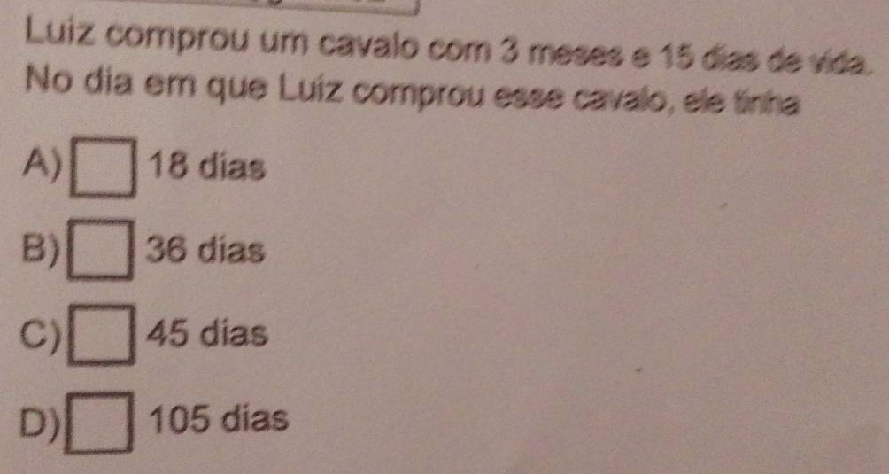 Luiz comprou um cavalo com 3 meses e 15 días de vida.
No dia em que Luiz comprou esse cavalo, ele tinha
A) □ 18 dias
B) □ 36 dias
C) □ 45 dias
D) □ 105 dias