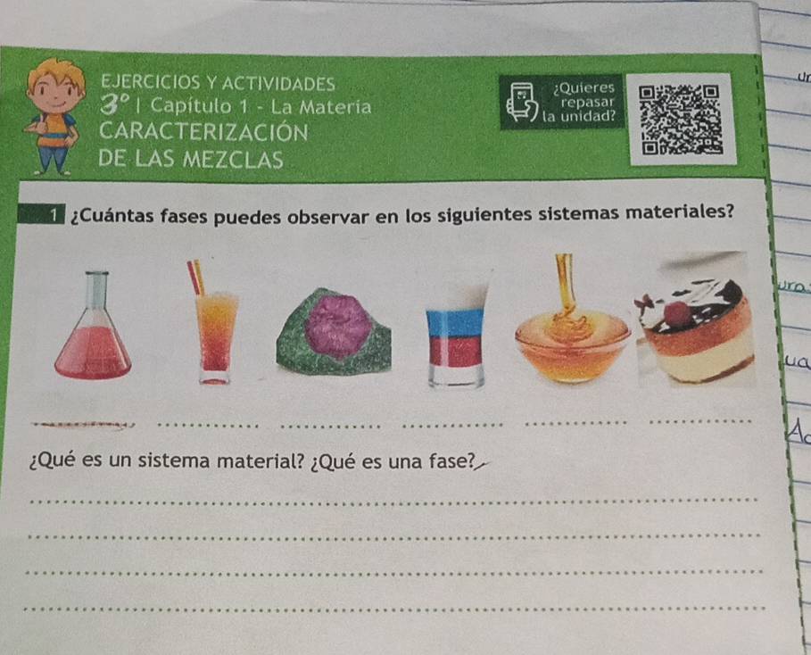 EJERCICIOS Y ACTIVIDADES 
ür 
¿Quieres 
3° | Capítulo 1 - La Materia repasar 
la unidad? 
CARACTERIZACIÓN 
DE LAS MEZCLAs 
¿Cuántas fases puedes observar en los siguientes sistemas materiales? 
ura 
_ 
_ 
_ 
_ 
¿Qué es un sistema material? ¿Qué es una fase? 
_ 
_ 
_ 
_