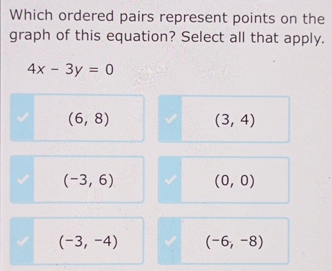 Which ordered pairs represent points on the
graph of this equation? Select all that apply.
4x-3y=0
(6,8)
(3,4)
(-3,6)
(0,0)
(-3,-4)
(-6,-8)