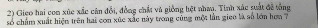 Gieo hai con xúc xắc cân đối, đồng chất và giống hệt nhau. Tính xác suất đề tồng 
số chấm xuất hiện trên hai con xúc xắc này trong cùng một lần gieo là số lớn hơn 7