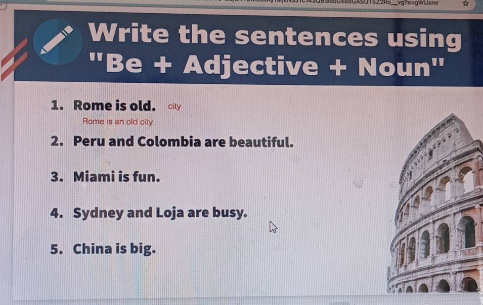 488G588GASUT522Ro___vg?e=gWUxmr 
Write the sentences using 
''Be+Adjectiv ve + No 1 in'' 
1. Rome is old. city 
Rome is an old city. 
2. Peru and Colombia are beautiful. 
3. Miami is fun. 
4. Sydney and Loja are busy. 
5. China is big.