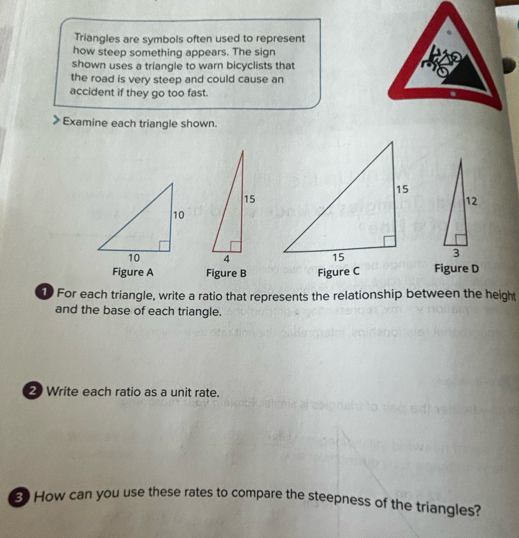 Triangles are symbols often used to represent 
how steep something appears. The sign 
shown uses a triangle to warn bicyclists that 
the road is very steep and could cause an 
accident if they go too fast. 
Examine each triangle shown. 
Figure A Figure B Figure C 
Figure D 
10 For each triangle, write a ratio that represents the relationship between the height 
and the base of each triangle. 
2 Write each ratio as a unit rate. 
S How can you use these rates to compare the steepness of the triangles?