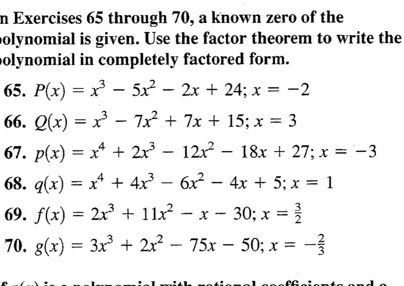 through 70, a known zero of the 
polynomial is given. Use the factor theorem to write the 
polynomial in completely factored form. 
65. P(x)=x^3-5x^2-2x+24; x=-2
66. Q(x)=x^3-7x^2+7x+15; x=3
67. p(x)=x^4+2x^3-12x^2-18x+27; x=-3
68. q(x)=x^4+4x^3-6x^2-4x+5; x=1
69. f(x)=2x^3+11x^2-x-30; x= 3/2 
70. g(x)=3x^3+2x^2-75x-50; x=- 2/3 