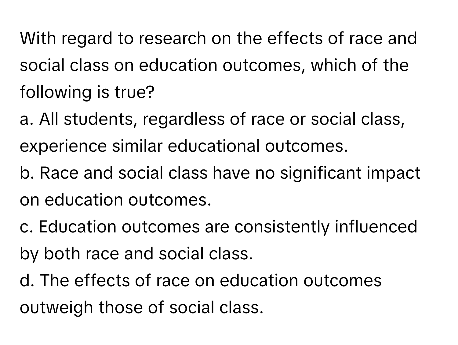 With regard to research on the effects of race and social class on education outcomes, which of the following is true?

a. All students, regardless of race or social class, experience similar educational outcomes.
b. Race and social class have no significant impact on education outcomes.
c. Education outcomes are consistently influenced by both race and social class.
d. The effects of race on education outcomes outweigh those of social class.