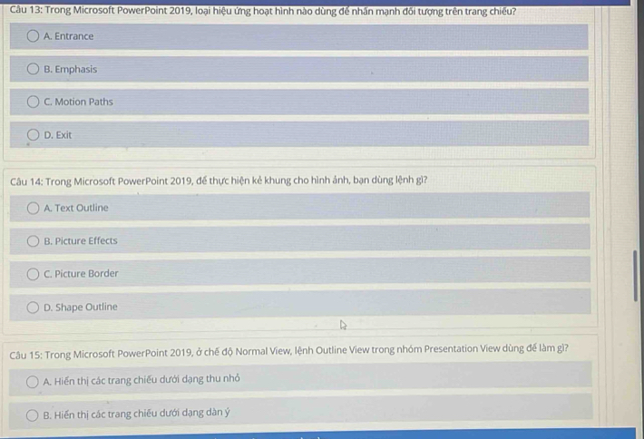 Trong Microsoft PowerPoint 2019, loại hiệu ứng hoạt hình nào dùng để nhân mạnh đối tượng trên trang chiếu?
A. Entrance
B. Emphasis
C. Motion Paths
D. Exit
Câu 14: Trong Microsoft PowerPoint 2019, để thực hiện kẻ khung cho hình ảnh, bạn dùng lệnh gì?
A. Text Outline
B. Picture Effects
C. Picture Border
D. Shape Outline
Câu 15: Trong Microsoft PowerPoint 2019, ở chế độ Normal View, lệnh Outline View trong nhóm Presentation View dùng để làm gì?
A. Hiến thị các trang chiếu dưới dạng thu nhỏ
B. Hiến thị các trang chiếu dưới dạng dàn ý