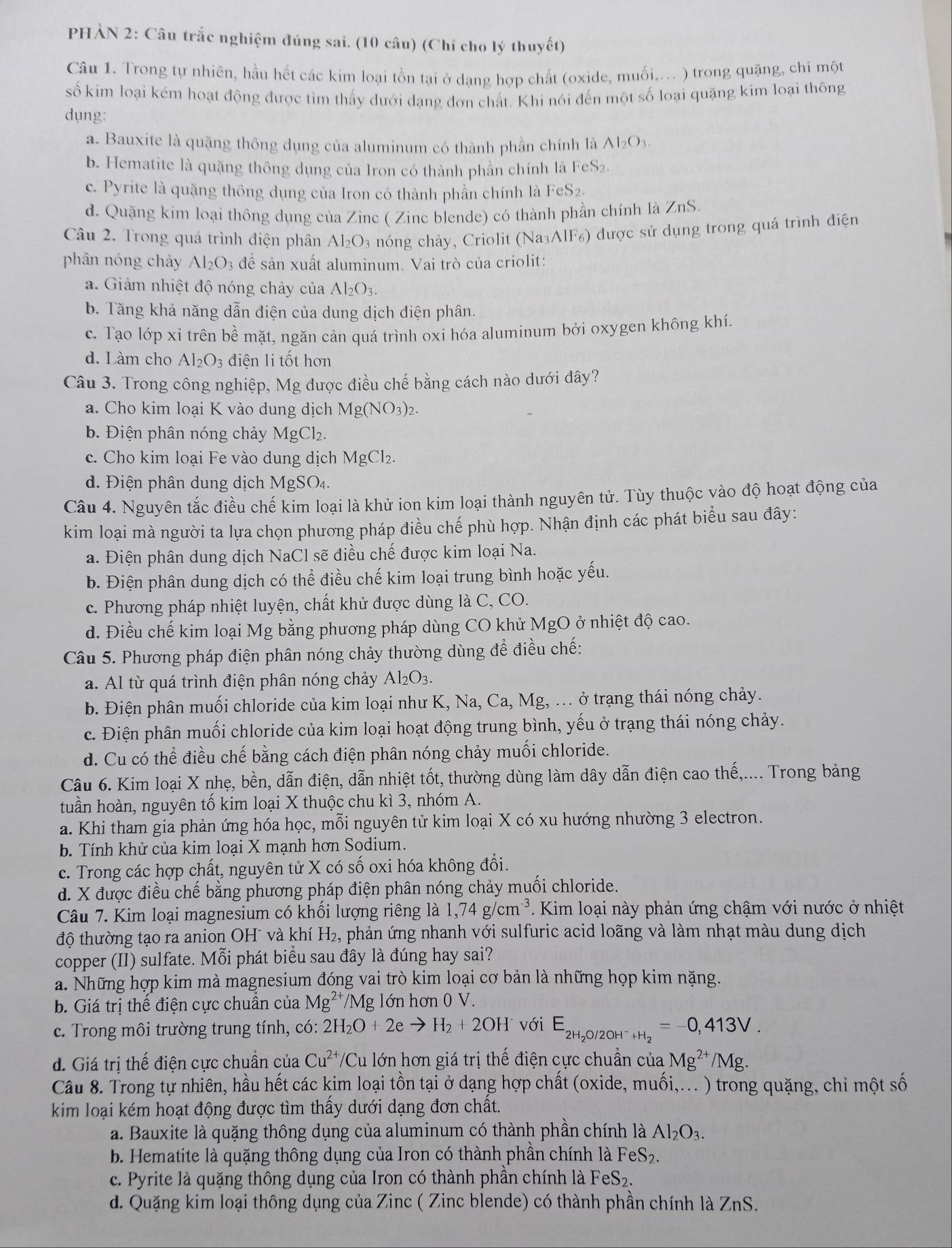 PHÀN 2: Câu trắc nghiệm đúng sai. (10 câu) (Chỉ cho lý thuyết)
Câu 1. Trong tự nhiên, hầu hết các kim loại tồn tại ở dạng hợp chất (oxide, muối,... ) trong quặng, chi một
số kim loại kém hoạt động được tìm thấy dưới dạng đơn chất. Khi nói đến một số loại quặng kim loại thông
dụng:
a. Bauxite là quặng thông dụng của aluminum có thành phần chính là Al_2O_3.
b. Hematite là quặng thông dụng của Iron có thành phần chính là I eS_2
c. Pyrite là quặng thông dụng của Iron có thành phần chính là FeS_2.
d. Quặng kim loại thông dụng của Zinc ( Zinc blende) có thành phần chính là ZnS.
Câu 2. Trong quá trình điện phân Al_2O_3 nóng chảy, Criolit (Na₃AlF₆) được sử dụng trong quá trình điện
phân nóng cháy Al_2O_3 đề sản xuất aluminum. Vai trò của criolit:
a. Giảm nhiệt độ nóng chảy của Al_2O_3.
b. Tăng khả năng dẫn điện của dung dịch điện phân.
c. Tạo lớp xỉ trên bề mặt, ngăn cản quá trình oxi hóa aluminum bởi oxygen không khí.
d. Làm cho Al_2O_3 điện li tốt hơn
Câu 3. Trong công nghiệp, Mg được điều chế bằng cách nào dưới đây?
a. Cho kim loại K vào dung dịch Mg(NO_3)_2.
b. Điện phân nóng chảy MgCl_2.
c. Cho kim loại Fe vào dung dịch MgCl_2.
d. Điện phân dung dịch MgSO4.
Câu 4. Nguyên tắc điều chế kim loại là khử ion kim loại thành nguyên tử. Tùy thuộc vào độ hoạt động của
kim loại mà người ta lựa chọn phương pháp điều chế phù hợp. Nhận định các phát biểu sau đây:
a. Điện phân dung dịch NaCl sẽ điều chế được kim loại Na.
b. Điện phân dung dịch có thể điều chế kim loại trung bình hoặc yếu.
c. Phương pháp nhiệt luyện, chất khử được dùng là C, CO.
d. Điều chế kim loại Mg bằng phương pháp dùng CO khử MgO ở nhiệt độ cao.
Câu 5. Phương pháp điện phân nóng chảy thường dùng để điều chế:
a. Al từ quá trình điện phân nóng chảy Al_2O_3.
b. Điện phân muối chloride của kim loại như K, Na, Ca, Mg, ... ở trạng thái nóng chảy.
c. Điện phân muối chloride của kim loại hoạt động trung bình, yếu ở trạng thái nóng chảy.
d. Cu có thể điều chế bằng cách điện phân nóng chảy muối chloride.
Câu 6. Kim loại X nhẹ, bền, dẫn điện, dẫn nhiệt tốt, thường dùng làm dây dẫn điện cao thế,.... Trong bảng
tuần hoàn, nguyên tố kim loại X thuộc chu kì 3, nhóm A.
a. Khi tham gia phản ứng hóa học, mỗi nguyên tử kim loại X có xu hướng nhường 3 electron.
b. Tính khử của kim loại X mạnh hơn Sodium.
c. Trong các hợp chất, nguyên tử X có số oxi hóa không đổi.
d. X được điều chế bằng phương pháp điện phân nóng chảy muối chloride.
Câu 7. Kim loại magnesium có khối lượng riêng là 1,74g/cm^(-3) Kim loại này phản ứng chậm với nước ở nhiệt
độ thường tạo ra anion OH¯ và khí H_2, , phản ứng nhanh với sulfuric acid loãng và làm nhạt màu dung dịch
copper (II) sulfate. Mỗi phát biểu sau đây là đúng hay sai?
a. Những hợp kim mà magnesium đóng vai trò kim loại cơ bản là những họp kim nặng.
b. Giá trị thế điện cực chuẩn của Mg^(2+) 1 Ms g lớn hơn 0 V.
c. Trong môi trường trung tính, có: 2H_2O+2eto H_2+2OH^- với E_2H_2O/2OH^- _+H_2=-0,413V.
d. Giá trị thế điện cực chuẩn của Cu^(2+)/Cu lớn hơn giá trị thế điện cực chuẩn của Mg^(2+)/Mg.
Câu 8. Trong tự nhiên, hầu hết các kim loại tồn tại ở dạng hợp chất (oxide, muối,... ) trong quặng, chi một số
kim loại kém hoạt động được tìm thấy dưới dạng đơn chất.
a. Bauxite là quặng thông dụng của aluminum có thành phần chính là Al_2O_3.
b. Hematite là quặng thông dụng của Iron có thành phần chính là FeS_2.
c. Pyrite là quặng thông dụng của Iron có thành phần chính là FeS_2.
d. Quặng kim loại thông dụng của Zinc ( Zinc blende) có thành phần chính là ZnS.