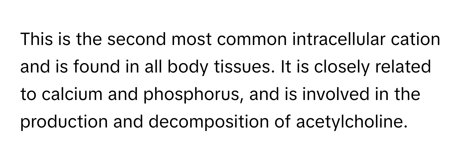 This is the second most common intracellular cation and is found in all body tissues. It is closely related to calcium and phosphorus, and is involved in the production and decomposition of acetylcholine.