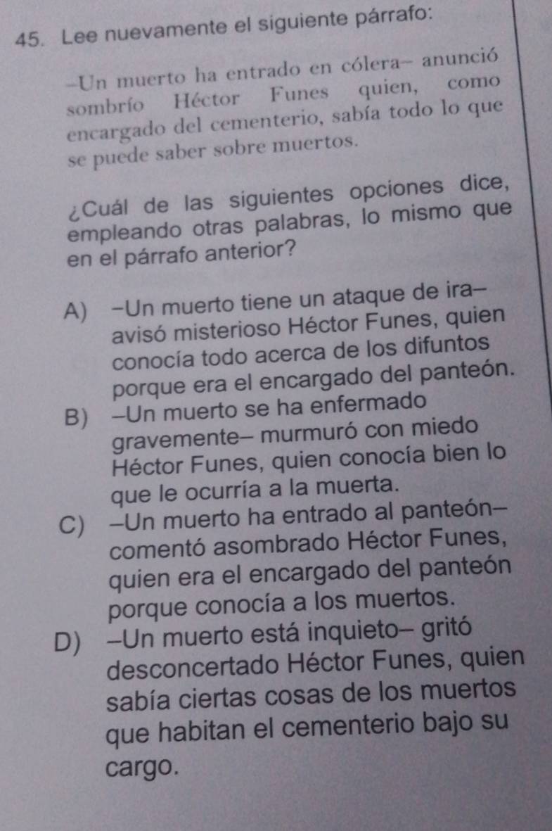 Lee nuevamente el siguiente párrafo:
=Un muerto ha entrado en cólera- anunció
sombrío Héctor Funes quien, como
encargado del cementerio, sabía todo lo que
se puede saber sobre muertos.
¿Cuál de las siguientes opciones dice,
empleando otras palabras, lo mismo que
en el párrafo anterior?
A) -Un muerto tiene un ataque de ira--
avisó misterioso Héctor Funes, quien
conocía todo acerca de los difuntos
porque era el encargado del panteón.
B) -Un muerto se ha enfermado
gravemente- murmuró con miedo
Héctor Funes, quien conocía bien lo
que le ocurría a la muerta.
C) -Un muerto ha entrado al panteón-
comentó asombrado Héctor Funes,
quien era el encargado del panteón
porque conocía a los muertos.
D) -Un muerto está inquieto- gritó
desconcertado Héctor Funes, quien
sabía ciertas cosas de los muertos
que habitan el cementerio bajo su
cargo.