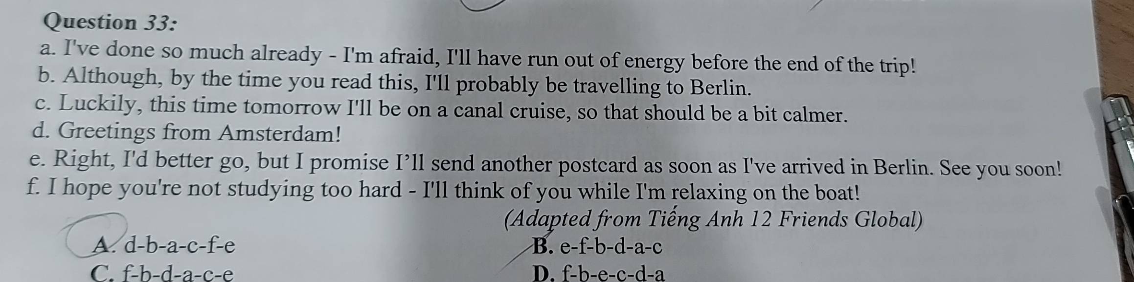 I've done so much already - I'm afraid, I'll have run out of energy before the end of the trip!
b. Although, by the time you read this, I'll probably be travelling to Berlin.
c. Luckily, this time tomorrow I'll be on a canal cruise, so that should be a bit calmer.
d. Greetings from Amsterdam!
e. Right, I'd better go, but I promise I’ll send another postcard as soon as I've arrived in Berlin. See you soon!
f. I hope you're not studying too hard - I'll think of you while I'm relaxing on the boat!
(Adapted from Tiếng Anh 12 Friends Global)
A. d-b-a-c-f-e B. e-f-b-d-a-c
C. f-h-d-a-c-e D. f-b-e-c-d-a