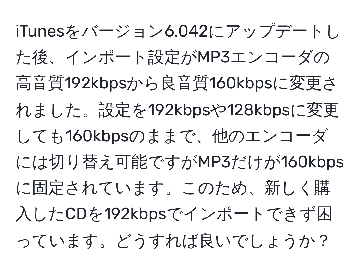 iTunesをバージョン6.042にアップデートした後、インポート設定がMP3エンコーダの高音質192kbpsから良音質160kbpsに変更されました。設定を192kbpsや128kbpsに変更しても160kbpsのままで、他のエンコーダには切り替え可能ですがMP3だけが160kbpsに固定されています。このため、新しく購入したCDを192kbpsでインポートできず困っています。どうすれば良いでしょうか？