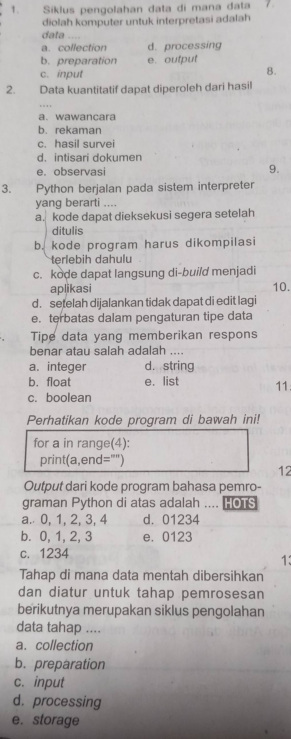 Siklus pengolahan data di mana data 7
diolah komputer untuk interpretasi adalah
data ....
a. collection d. processing
b.preparation e.output
c. input
8.
2. Data kuantitatif dapat diperoleh dari hasil
a. wawancara
b.rekaman
c. hasil survei
d. intisari dokumen
e. observasi
9.
3. a Python berjalan pada sistem interpreter
yang berarti ....
a. kode dapat dieksekusi segera setelah
ditulis
b. kode program harus dikompilasi
terlebih dahulu
c. kode dapat langsung di-build menjadi
aplikasi 10.
d. setelah dijalankan tidak dapat di edit lagi
e. terbatas dalam pengaturan tipe data
Tipe data yang memberikan respons
benar atau salah adalah ....
a. integer d. string
b. float e. list
11
c. boolean
Perhatikan kode program di bawah ini!
for a in range(4):
print(a,end="")
12
Output dari kode program bahasa pemro-
graman Python di atas adalah .... HOTS
a. 0, 1, 2, 3, 4 d. 01234
b. 0, 1, 2, 3 e. 0123
c. 1234
1:
Tahap di mana data mentah dibersihkan
dan diatur untuk tahap pemrosesan
berikutnya merupakan siklus pengolahan
data tahap ....
a. collection
b. preparation
c. input
d. processing
e. storage