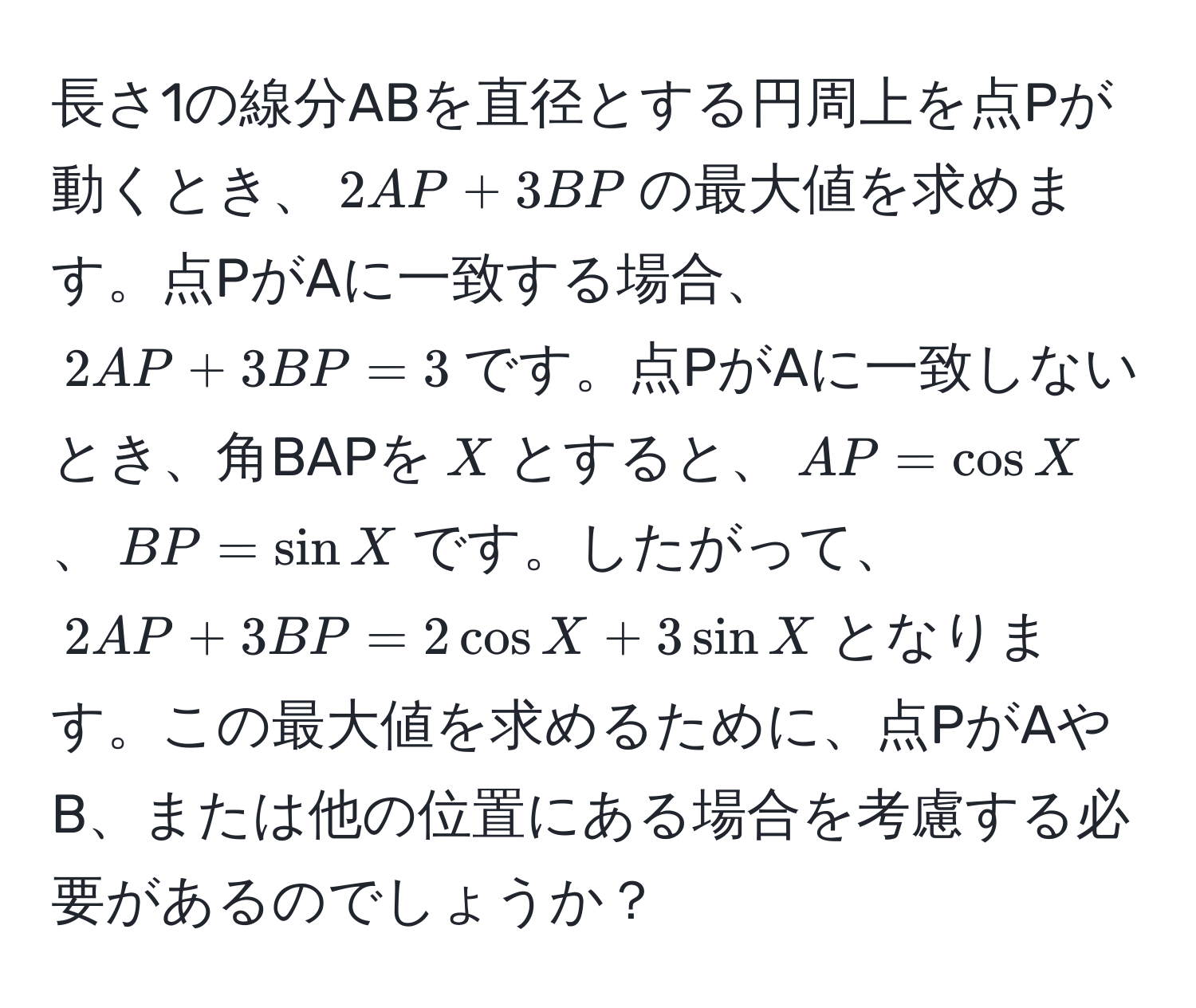 長さ1の線分ABを直径とする円周上を点Pが動くとき、$2AP + 3BP$の最大値を求めます。点PがAに一致する場合、$2AP + 3BP = 3$です。点PがAに一致しないとき、角BAPを$X$とすると、$AP = cos X$、$BP = sin X$です。したがって、$2AP + 3BP = 2cos X + 3sin X$となります。この最大値を求めるために、点PがAやB、または他の位置にある場合を考慮する必要があるのでしょうか？