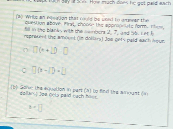 keeps each day is 556. How much does he get paid each 
(a) Write an equation that could be used to answer the 
question above. First, choose the appropriate form. Then, 
fill in the blanks with the numbers 2, 7, and 56. Let h
represent the amount (in dollars) Joe gets paid each hour.
□ (k+□ )=□
□ (h-□ )=□
(b) Solve the equation in part (a) to find the amount (in
dollars) Joe gets paid each hour.
h=□