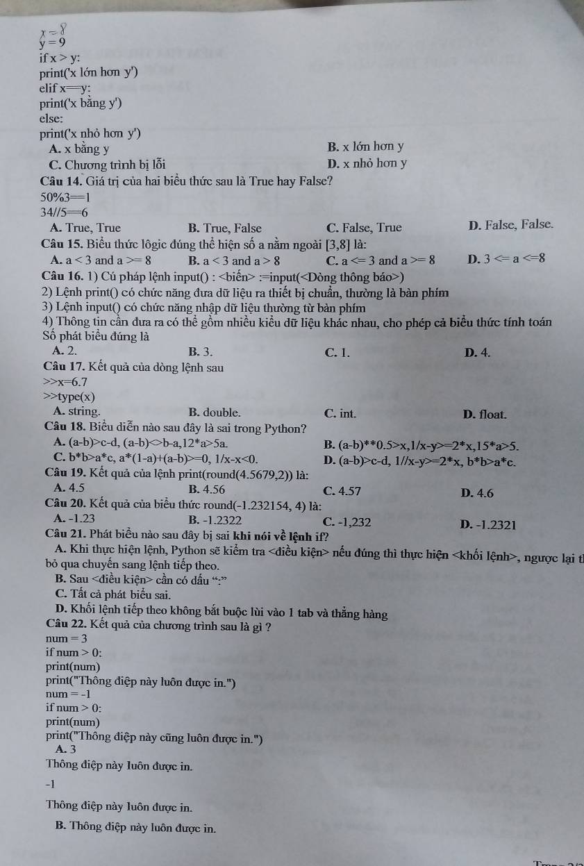 beginarrayr x=8 y=9endarray
ifx>y:
print('x lớn hơn y')
elif x=y:
print( 'x băng y')
else:
print('x nhỏ hơn y')
A. x bằng y B. x lớn hơn y
C. Chương trình bị lỗi D. x nhỏ hơn y
Câu 14. Giá trị của hai biểu thức sau là True hay False?
50% 3=1
34//5=6
A. True, True B. True, False C. False, True D. False, False.
Câu 15. Biểu thức lôgic đúng thể hiện số a nằm ngoài [3,8] là:
A. a<3</tex> and a>=8 B. a<3</tex> and a>8 C. a and a>=8 D. 3
Câu 16. 1) Cú pháp lệnh input() : :=input()
2) Lệnh print() có chức năng đưa dữ liệu ra thiết bị chuẩn, thường là bàn phím
3) Lệnh input() có chức năng nhập dữ liệu thường từ bàn phím
4) Thông tin cần đưa ra có thể gồm nhiều kiểu dữ liệu khác nhau, cho phép cả biểu thức tính toán
Số phát biểu đúng là
A. 2. B. 3. C. 1. D. 4.
Câu 17. Kết quả của dòng lệnh sau
x=6.7
ype(x)
A. string. B. double. C. int. D. float.
Câu 18. Biểu diễn nào sau đây là sai trong Python?
A. (a-b)>c-d,(a-b)bigcirc b-a,12^*a>5a. B. (a-b)**0.5>x,1/x-y>=2*x,15*a>5.
C. b*b>a^*c,a^*(1-a)+(a-b)>=0 , 1/x -x<0. D. (a-b)>c-d,1//x-y>=2^*x,b^*b>a^*c.
Câu 19. Kết quả của lệnh print(round (4.5679,2)) là:
A. 4.5 B. 4.56 C. 4.57 D. 4.6
Câu 20. Kết quả của biểu thức round( -1.232154,4) là:
A. -1.23 B. -1.2322 C. -1,232 D. -1.2321
Câu 21. Phát biểu nào sau đây bị sai khi nói về lệnh if?
A. Khi thực hiện lệnh, Python sẽ kiểm tra nếu đúng thì thực hiện , ngược lại th
bỏ qua chuyến sang lệnh tiếp theo.
B. Sau cần có dấu “:”
C. Tất cả phát biểu sai.
D. Khối lệnh tiếp theo không bắt buộc lùi vào 1 tab và thẳng hàng
Câu 22. Kết quả của chương trình sau là gì ?
num = 3
if num > 0:
print(num)
print("Thông điệp này luôn được in.")
num = -1
if num > 0:
print(num)
print("Thông điệp này cũng luôn được in.")
A. 3
Thông điệp này luôn được in.
-1
Thông điệp này luôn được in.
B. Thông điệp này luôn được in.