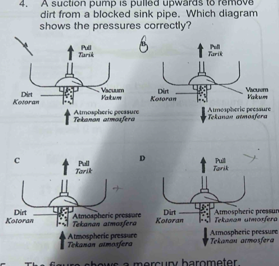 A suction pump is pulled upwards to remove 
dirt from a blocked sink pipe. Which diagram 
shows the pressures correctly? 

Atmospheric pressure Atmospheric pressure 
Tekanan atmosfera Tekanan atmosfera 
C Pull 
Pull D 
Tarik Tarik 
Dirt Atmospheric pressure Dirt Atmospheric pressun 
Kotoran Tekanan atmosfera Kotoran Tekanán aïmosfera 
Atmospheric pressure Atmospheric pressure 
Tekanan atmosfera Tekanan atmosfera 
shows a mercury barometer.