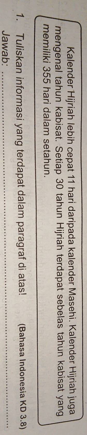 Kalender Hijriah lebih cepat 11 hari daripada kalender Masehi. Kalender Hijriah juga 
mengenal tahun kabisat. Setiap 30 tahun Hijriah terdapat sebelas tahun kabisat yang 
memiliki 355 hari dalam setahun. 
1. Tuliskan informasi yang terdapat dalam paragraf di atas! (Bahasa Indonesia KD 3.8) 
Jawab:_ 
_